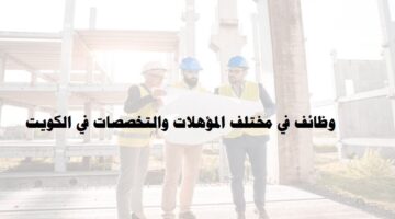 شركة مقاولات كبري تعلن عن وظائف في مختلف المؤهلات والتخصصات في الكويت