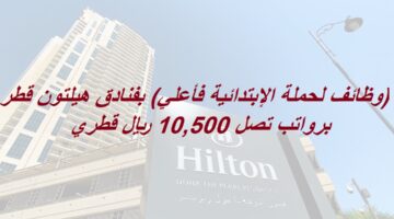 (وظائف لحملة الإبتدائية فأعلي) بفنادق هيلتون قطر برواتب تصل 10,500 ريال قطري