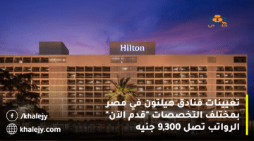 تعيينات فنادق هيلتون في مصر بمختلف التخصصات “قدم الآن” الرواتب تصل 9,300 جنيه