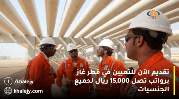 تقديم الآن للتعيين في قطر غاز برواتب تصل 15,000 ريال لجميع الجنسيات