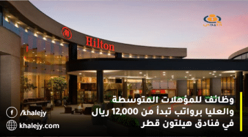 وظائف للمؤهلات المتوسطة والعليا برواتب تبدأ من 12,000 ريال في فنادق هيلتون قطر