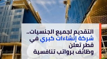 التقديم لجميع الجنسيات.. شركة إنشاءات كبري في قطر تعلن وظائف برواتب تنافسية