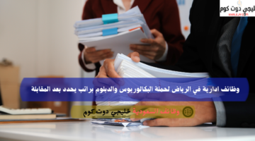 وظائف ادارية في الرياض لحملة البكالوريوس والدبلوم براتب يحدد بعد المقابلة